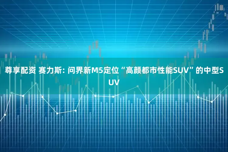尊享配资 赛力斯: 问界新M5定位“高颜都市性能SUV”的中型SUV