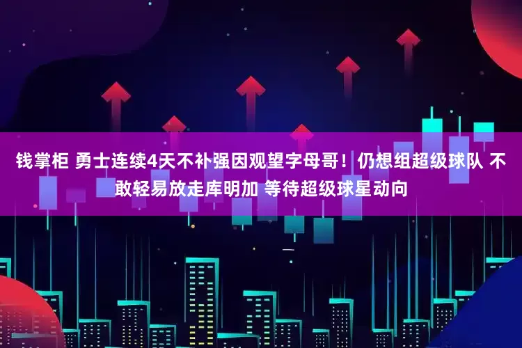 钱掌柜 勇士连续4天不补强因观望字母哥！仍想组超级球队 不敢轻易放走库明加 等待超级球星动向