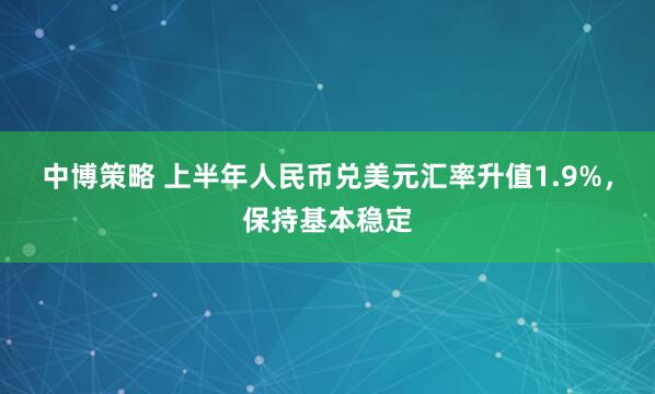 中博策略 上半年人民币兑美元汇率升值1.9%，保持基本稳定