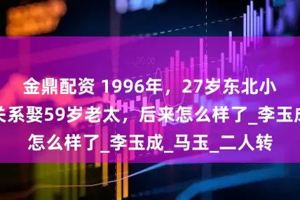 金鼎配资 1996年，27岁东北小伙和父母断绝关系娶59岁老太，后来怎么样了_李玉成_马玉_二人转