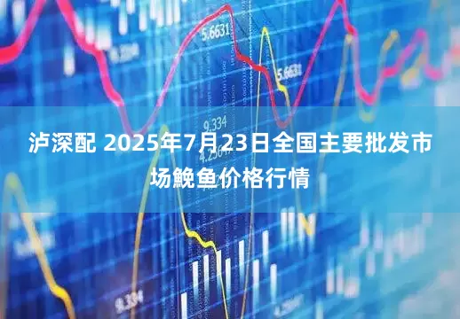 泸深配 2025年7月23日全国主要批发市场鮸鱼价格行情