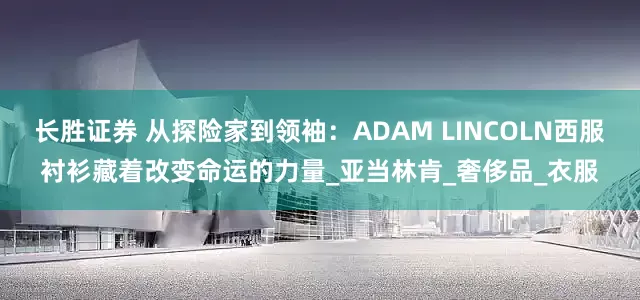 长胜证券 从探险家到领袖：ADAM LINCOLN西服衬衫藏着改变命运的力量_亚当林肯_奢侈品_衣服