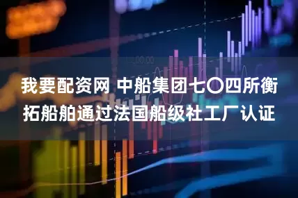 我要配资网 中船集团七〇四所衡拓船舶通过法国船级社工厂认证