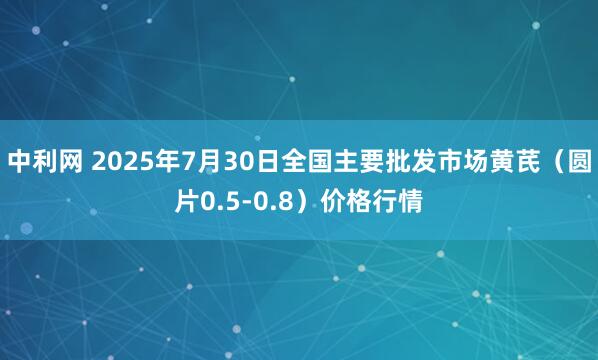中利网 2025年7月30日全国主要批发市场黄芪（圆片0.5-0.8）价格行情