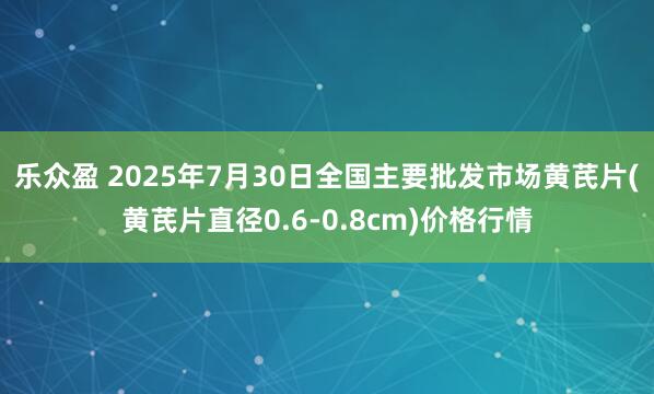 乐众盈 2025年7月30日全国主要批发市场黄芪片(黄芪片直径0.6-0.8cm)价格行情