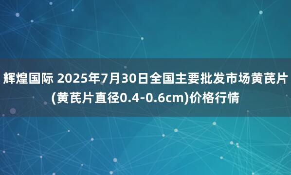 辉煌国际 2025年7月30日全国主要批发市场黄芪片(黄芪片直径0.4-0.6cm)价格行情