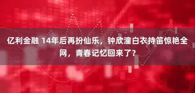 亿利金融 14年后再扮仙乐，钟欣潼白衣持笛惊艳全网，青春记忆回来了？