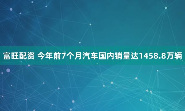 富旺配资 今年前7个月汽车国内销量达1458.8万辆