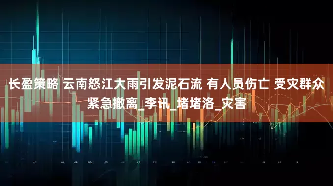 长盈策略 云南怒江大雨引发泥石流 有人员伤亡 受灾群众紧急撤离_李讯_堵堵洛_灾害