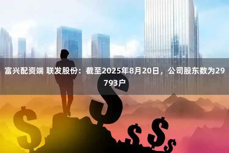 富兴配资端 联发股份：截至2025年8月20日，公司股东数为29793户