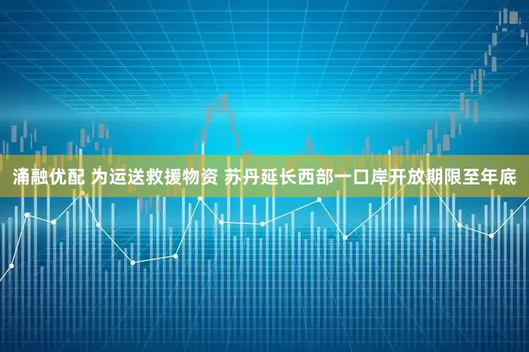 涌融优配 为运送救援物资 苏丹延长西部一口岸开放期限至年底