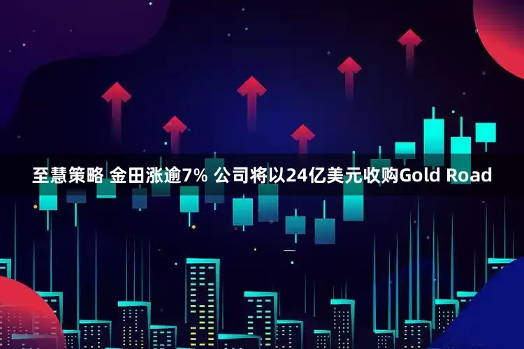 至慧策略 金田涨逾7% 公司将以24亿美元收购Gold Road
