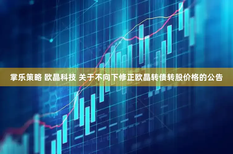 掌乐策略 欧晶科技 关于不向下修正欧晶转债转股价格的公告