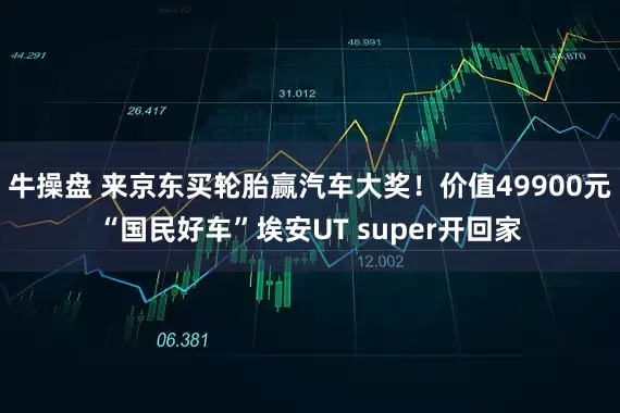 牛操盘 来京东买轮胎赢汽车大奖！价值49900元“国民好车”埃安UT super开回家