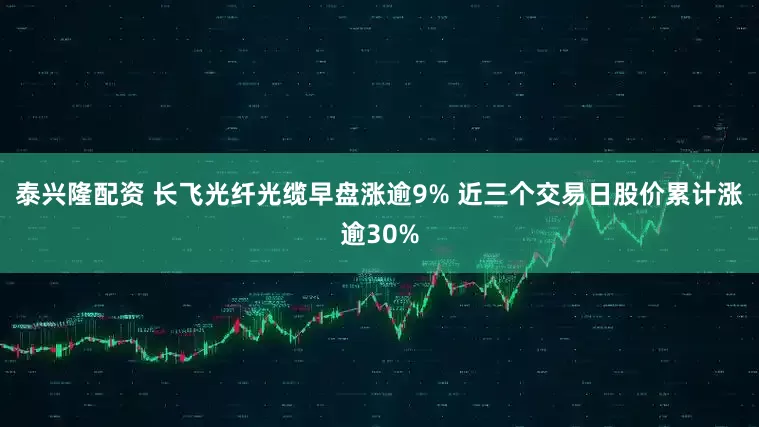 泰兴隆配资 长飞光纤光缆早盘涨逾9% 近三个交易日股价累计涨逾30%