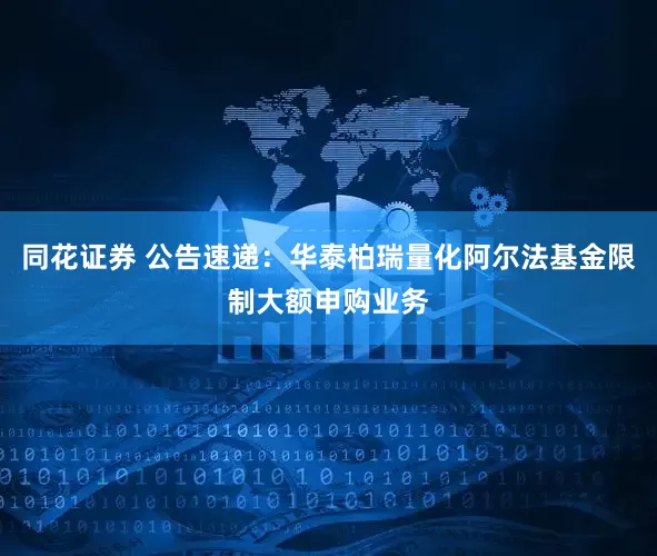 同花证券 公告速递：华泰柏瑞量化阿尔法基金限制大额申购业务