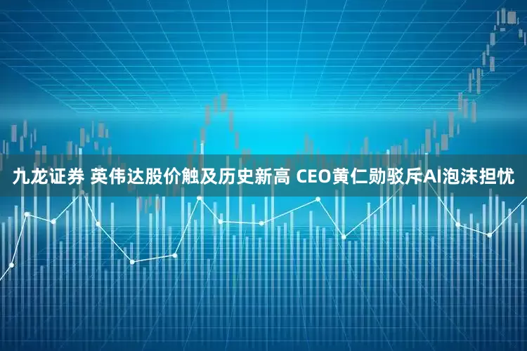 九龙证券 英伟达股价触及历史新高 CEO黄仁勋驳斥AI泡沫担忧